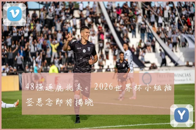 48强逐鹿北美，2026世界杯小组抽签悬念即将揭晓