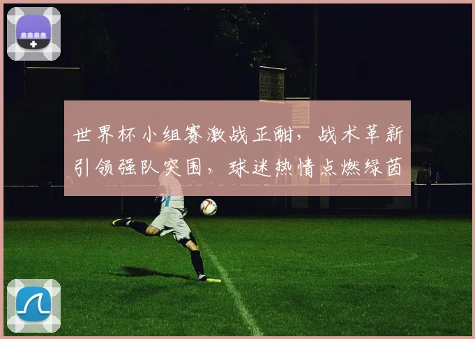 世界杯小组赛激战正酣，战术革新引领强队突围，球迷热情点燃绿茵场
