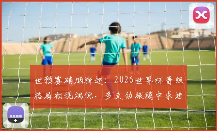 世预赛硝烟渐起：2026世界杯晋级格局初现端倪，多支劲旅稳中求进